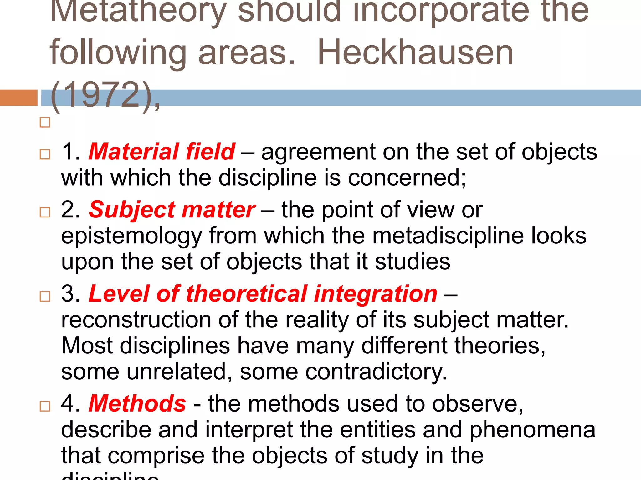 Metatheory should incorporate the
following areas. Heckhausen
(1972),


   1. Material field – agreement on the set of objects
    with which the discipline is concerned;
   2. Subject matter – the point of view or
    epistemology from which the metadiscipline looks
    upon the set of objects that it studies
   3. Level of theoretical integration –
    reconstruction of the reality of its subject matter.
    Most disciplines have many different theories,
    some unrelated, some contradictory.
   4. Methods - the methods used to observe,
    describe and interpret the entities and phenomena
    that comprise the objects of study in the
 