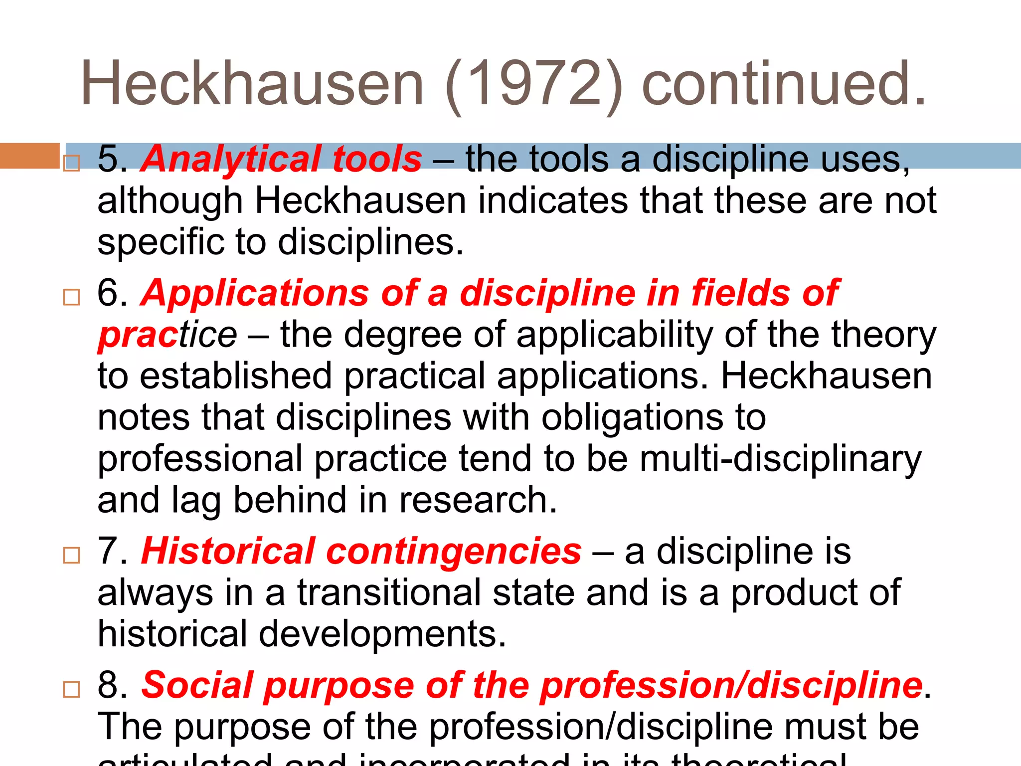 Heckhausen (1972) continued.
   5. Analytical tools – the tools a discipline uses,
    although Heckhausen indicates that these are not
    specific to disciplines.
   6. Applications of a discipline in fields of
    practice – the degree of applicability of the theory
    to established practical applications. Heckhausen
    notes that disciplines with obligations to
    professional practice tend to be multi-disciplinary
    and lag behind in research.
   7. Historical contingencies – a discipline is
    always in a transitional state and is a product of
    historical developments.
   8. Social purpose of the profession/discipline.
    The purpose of the profession/discipline must be
 