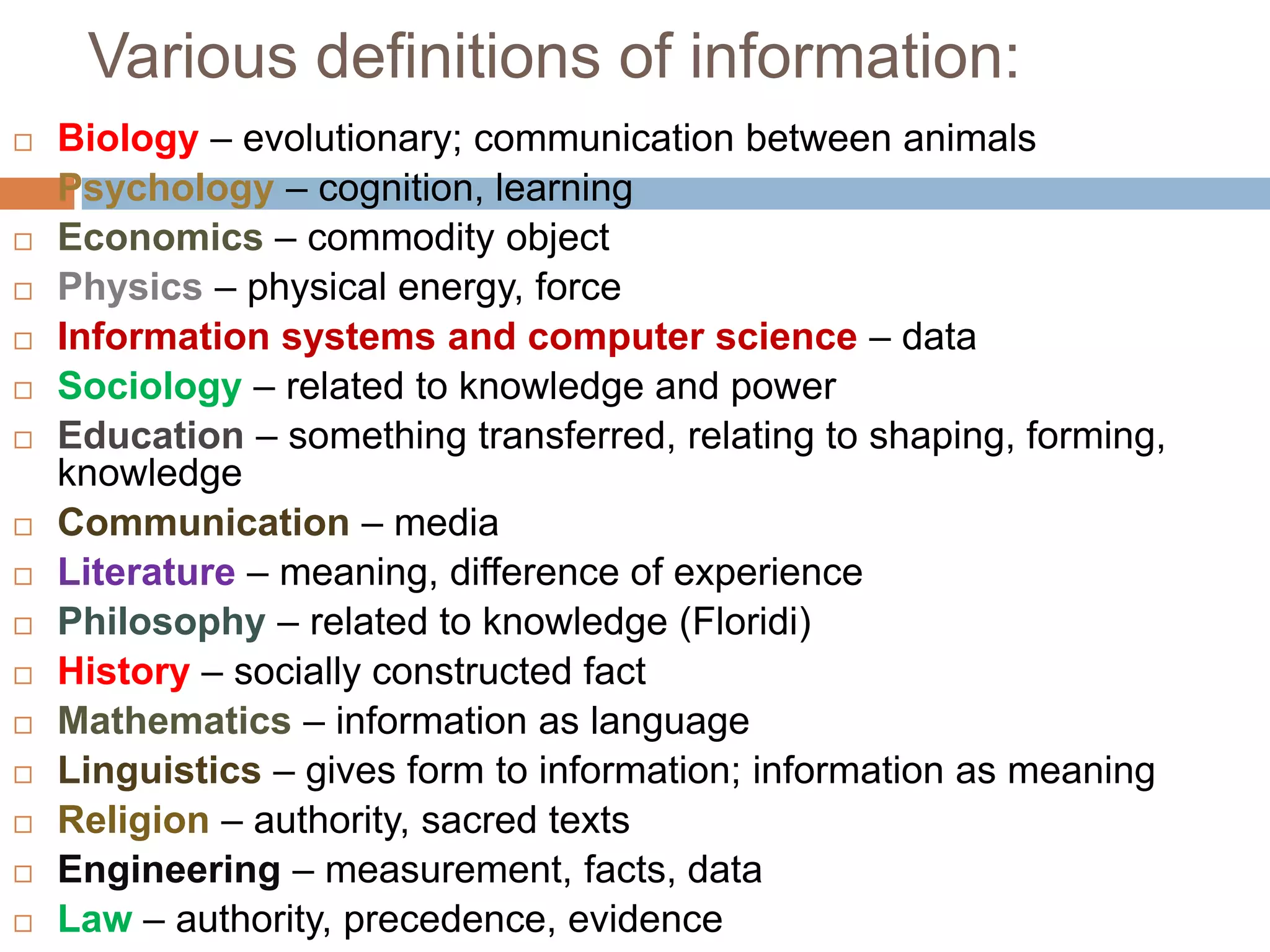 Various definitions of information:
   Biology – evolutionary; communication between animals
   Psychology – cognition, learning
   Economics – commodity object
   Physics – physical energy, force
   Information systems and computer science – data
   Sociology – related to knowledge and power
   Education – something transferred, relating to shaping, forming,
    knowledge
   Communication – media
   Literature – meaning, difference of experience
   Philosophy – related to knowledge (Floridi)
   History – socially constructed fact
   Mathematics – information as language
   Linguistics – gives form to information; information as meaning
   Religion – authority, sacred texts
   Engineering – measurement, facts, data
   Law – authority, precedence, evidence
 