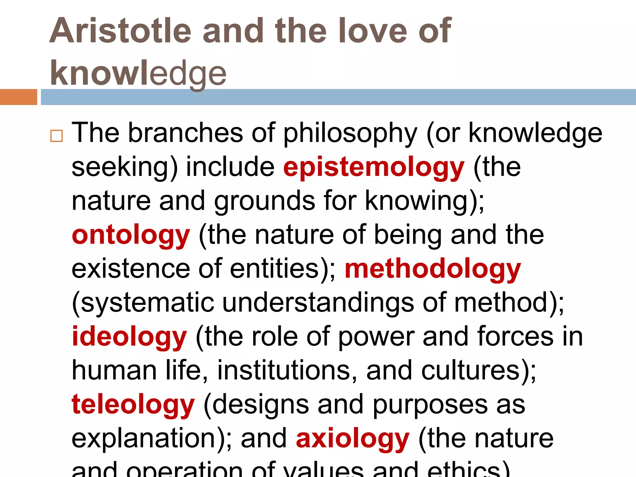 Aristotle and the love of
knowledge
   The branches of philosophy (or knowledge
    seeking) include epistemology (the
    nature and grounds for knowing);
    ontology (the nature of being and the
    existence of entities); methodology
    (systematic understandings of method);
    ideology (the role of power and forces in
    human life, institutions, and cultures);
    teleology (designs and purposes as
    explanation); and axiology (the nature
 