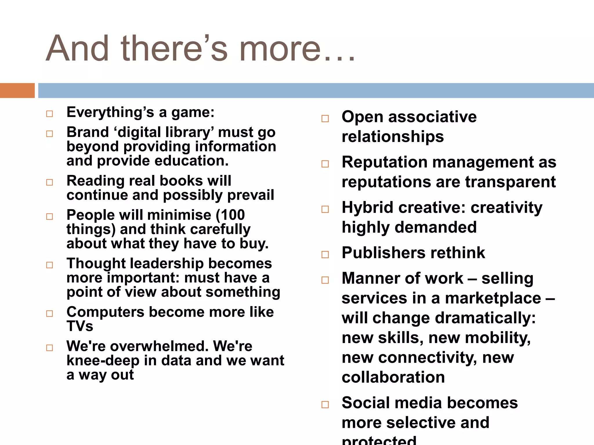 And there‟s more…
   Everything‟s a game:                 Open associative
   Brand „digital library‟ must go       relationships
    beyond providing information
    and provide education.               Reputation management as
   Reading real books will               reputations are transparent
    continue and possibly prevail
   People will minimise (100            Hybrid creative: creativity
    things) and think carefully           highly demanded
    about what they have to buy.
                                         Publishers rethink
   Thought leadership becomes
    more important: must have a          Manner of work – selling
    point of view about something         services in a marketplace –
   Computers become more like            will change dramatically:
    TVs
   We're overwhelmed. We're
                                          new skills, new mobility,
    knee-deep in data and we want         new connectivity, new
    a way out                             collaboration
                                         Social media becomes
                                          more selective and
 