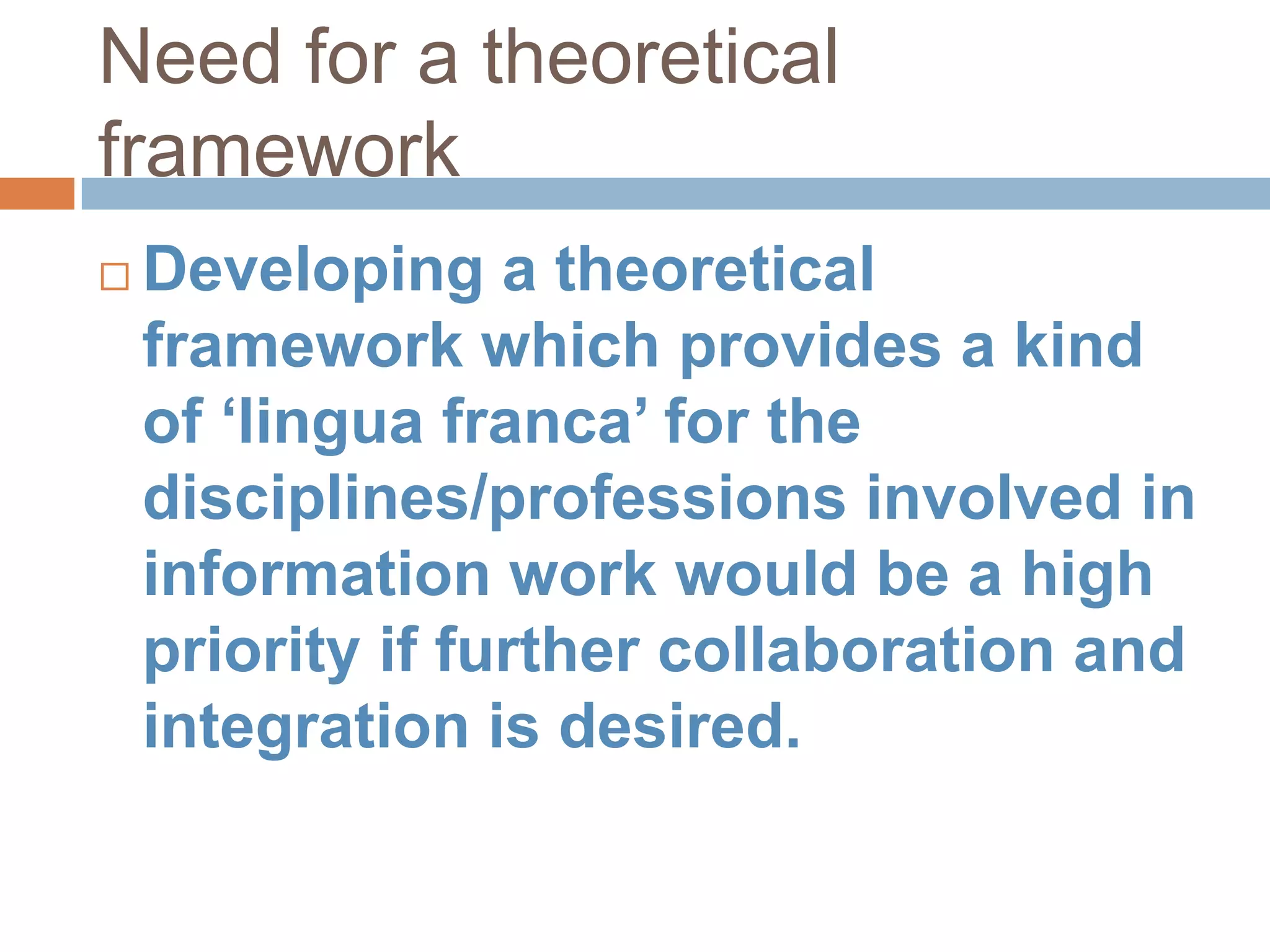 Need for a theoretical
framework
   Developing a theoretical
    framework which provides a kind
    of „lingua franca‟ for the
    disciplines/professions involved in
    information work would be a high
    priority if further collaboration and
    integration is desired.
 