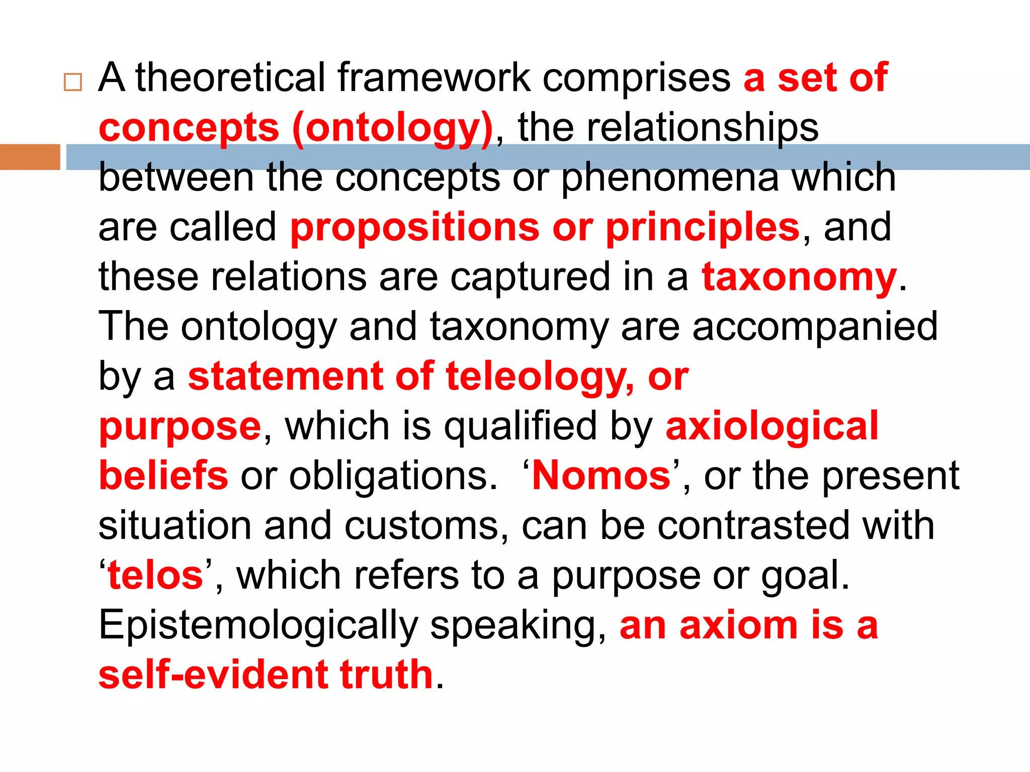    A theoretical framework comprises a set of
    concepts (ontology), the relationships
    between the concepts or phenomena which
    are called propositions or principles, and
    these relations are captured in a taxonomy.
    The ontology and taxonomy are accompanied
    by a statement of teleology, or
    purpose, which is qualified by axiological
    beliefs or obligations. „Nomos‟, or the present
    situation and customs, can be contrasted with
    „telos‟, which refers to a purpose or goal.
    Epistemologically speaking, an axiom is a
    self-evident truth.
 