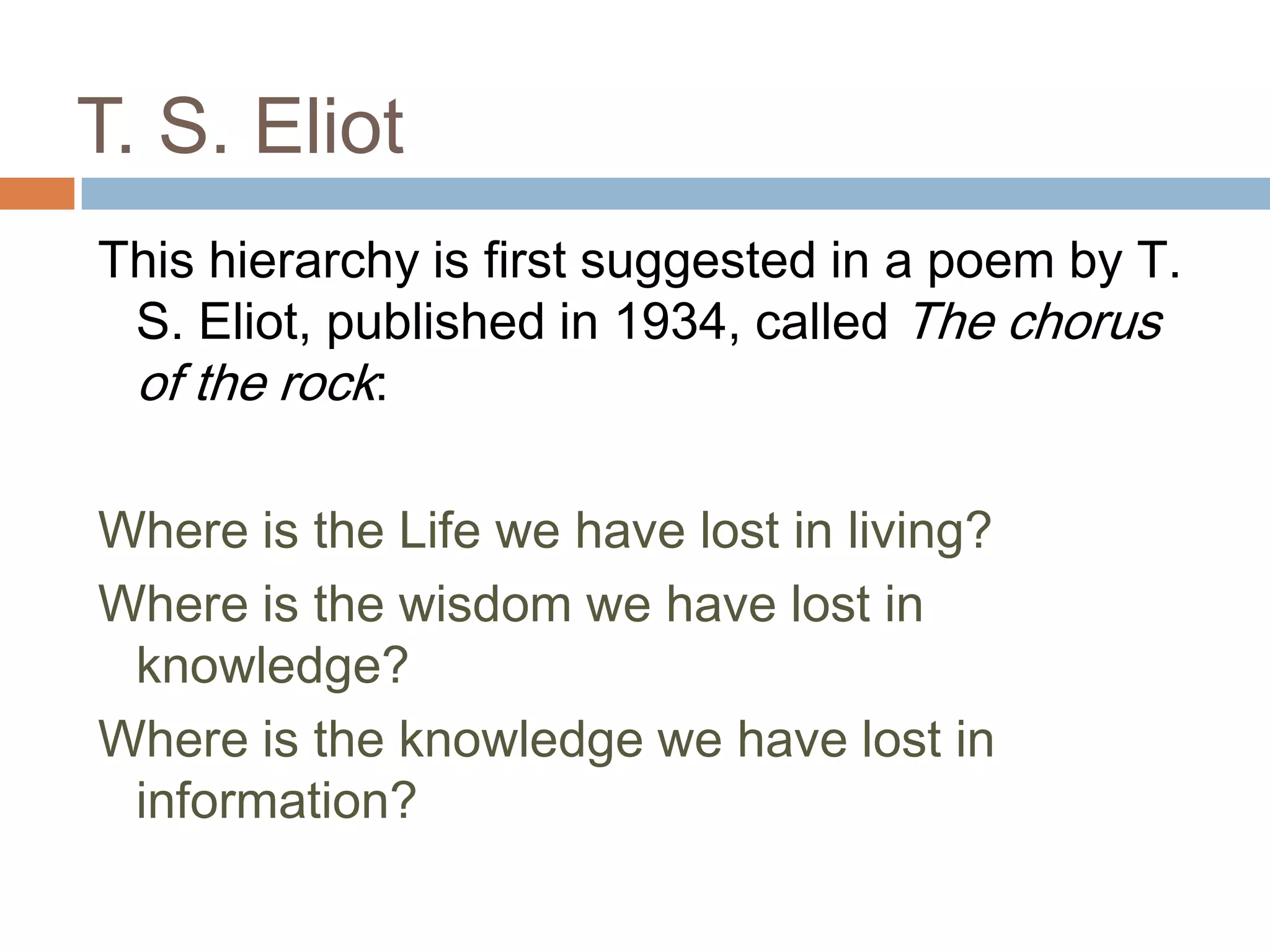 T. S. Eliot
This hierarchy is first suggested in a poem by T.
 S. Eliot, published in 1934, called The chorus
 of the rock:

Where is the Life we have lost in living?
Where is the wisdom we have lost in
 knowledge?
Where is the knowledge we have lost in
 information?
 