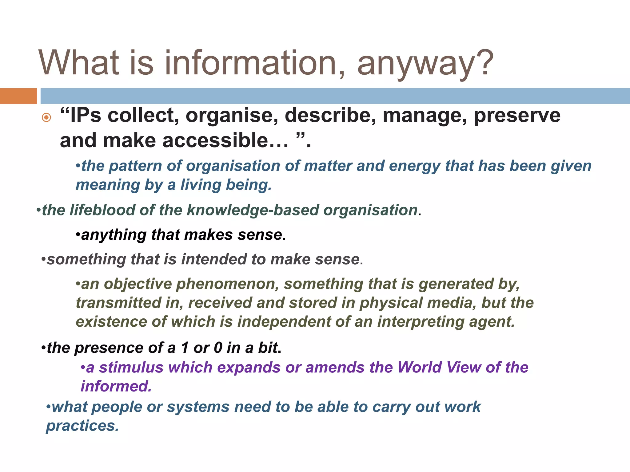 What is information, anyway?
   “IPs collect, organise, describe, manage, preserve
    and make accessible… ”.
     •the pattern of organisation of matter and energy that has been given
     meaning by a living being.
•the lifeblood of the knowledge-based organisation.
     •anything that makes sense.
•something that is intended to make sense.
     •an objective phenomenon, something that is generated by,
     transmitted in, received and stored in physical media, but the
     existence of which is independent of an interpreting agent.
•the presence of a 1 or 0 in a bit.
      •a stimulus which expands or amends the World View of the
      informed.
 •what people or systems need to be able to carry out work
 practices.
 