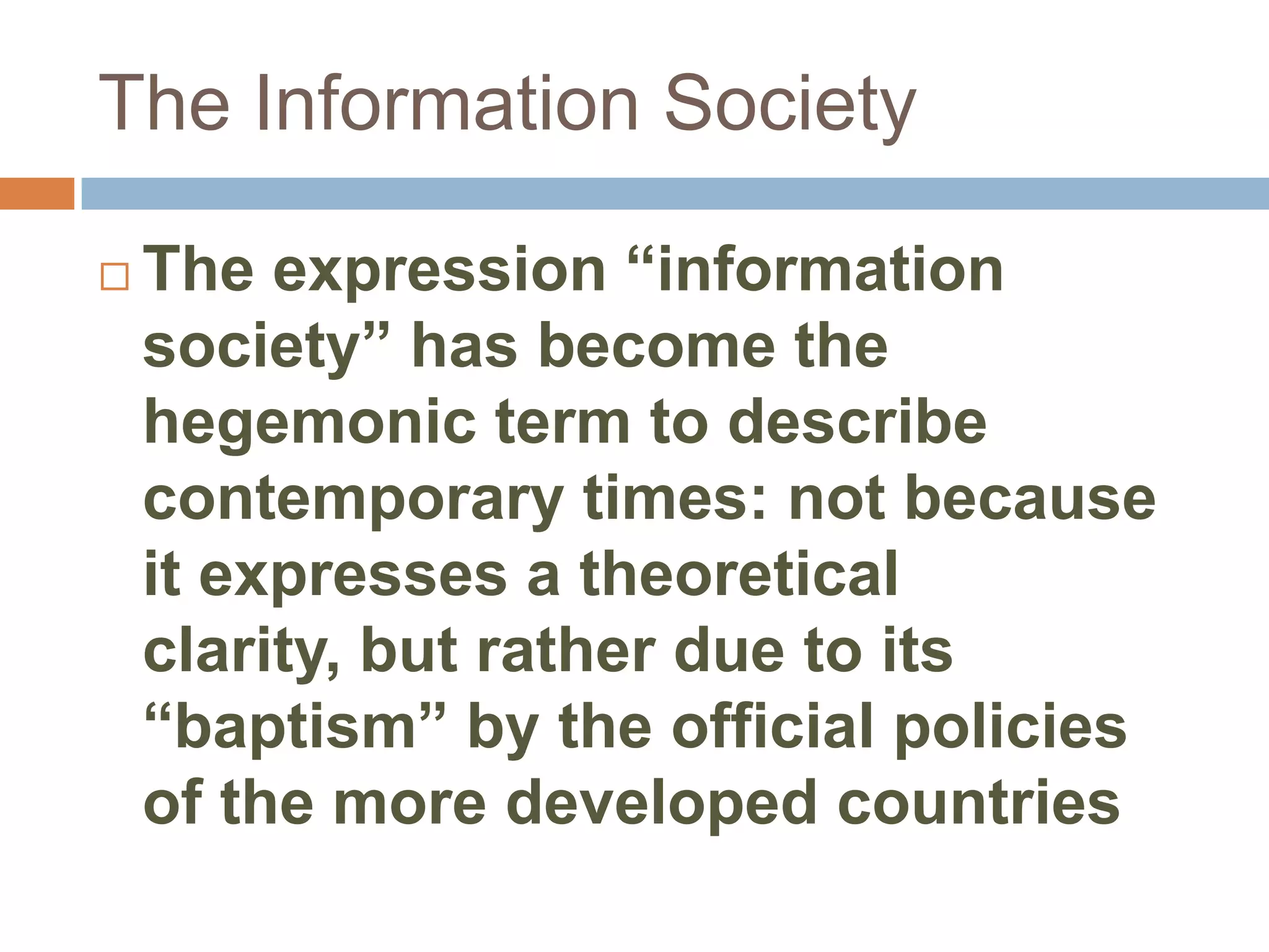 The Information Society

   The expression “information
    society” has become the
    hegemonic term to describe
    contemporary times: not because
    it expresses a theoretical
    clarity, but rather due to its
    “baptism” by the official policies
    of the more developed countries
 
