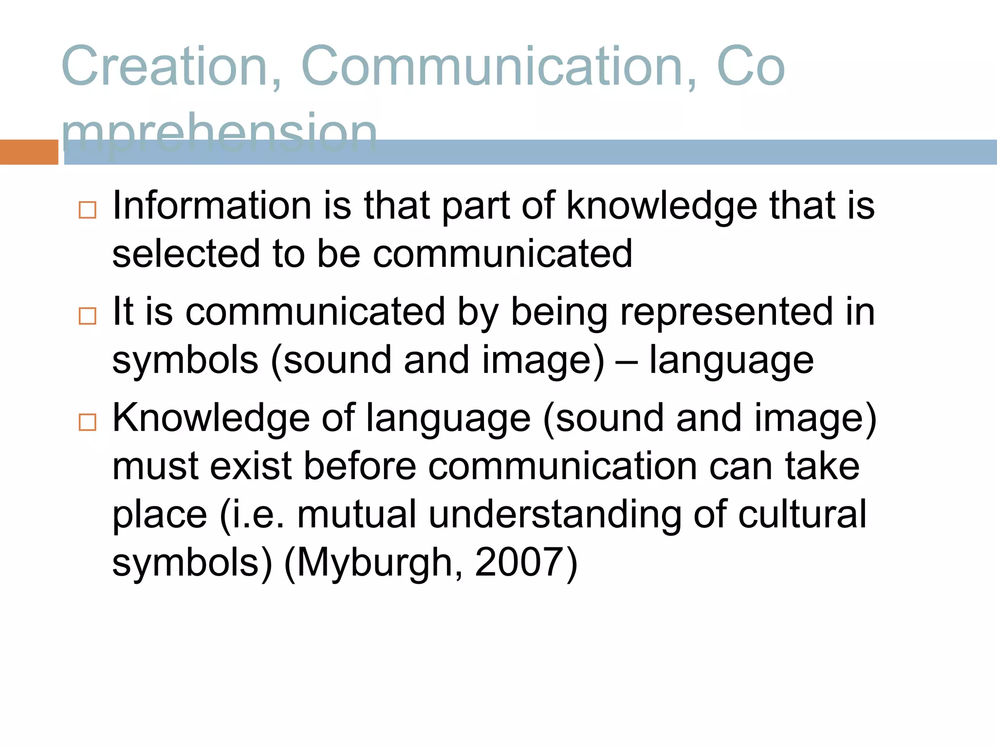 Creation, Communication, Co
mprehension
   Information is that part of knowledge that is
    selected to be communicated
   It is communicated by being represented in
    symbols (sound and image) – language
   Knowledge of language (sound and image)
    must exist before communication can take
    place (i.e. mutual understanding of cultural
    symbols) (Myburgh, 2007)
 