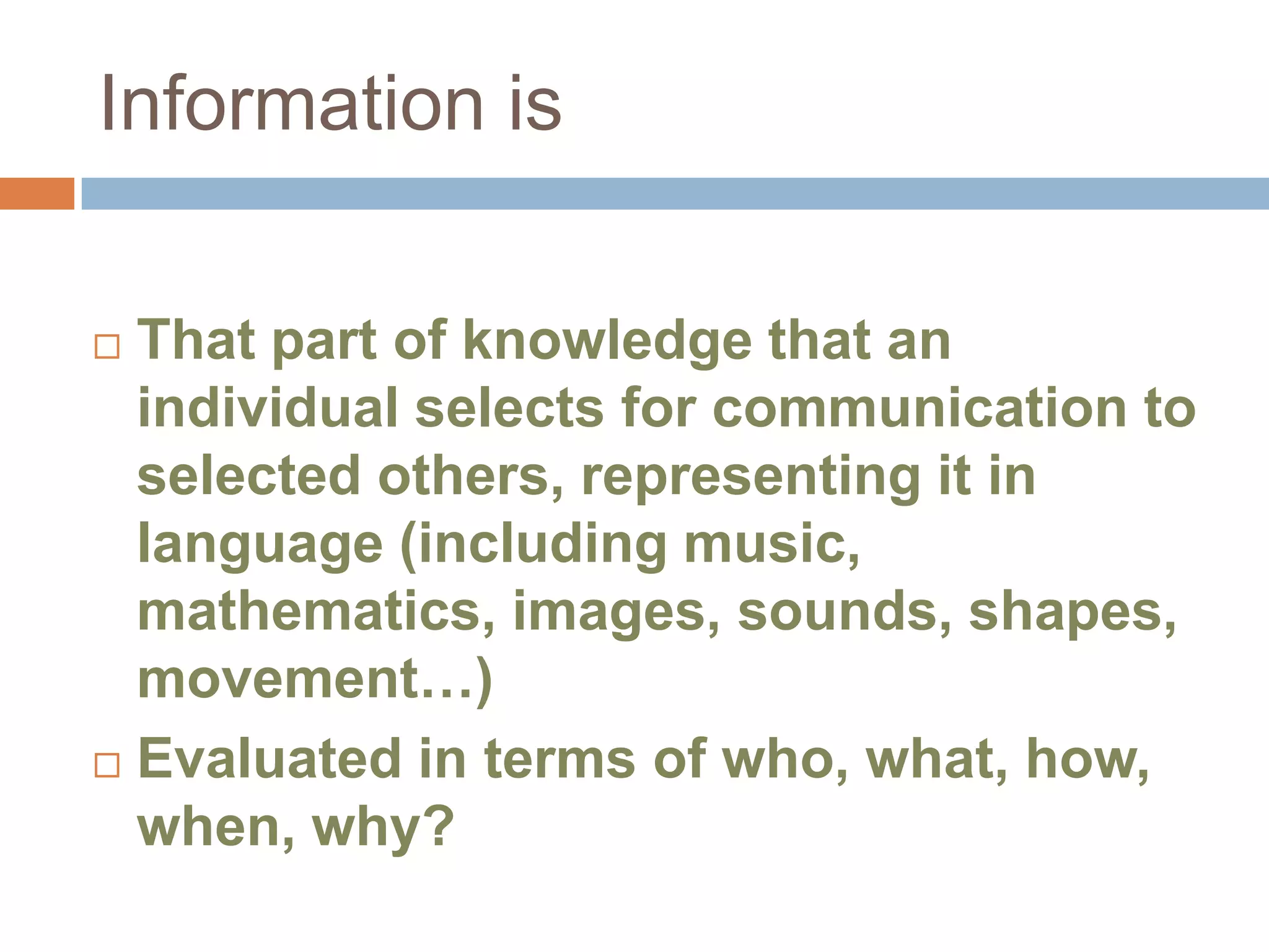 Information is

 That part of knowledge that an
  individual selects for communication to
  selected others, representing it in
  language (including music,
  mathematics, images, sounds, shapes,
  movement…)
 Evaluated in terms of who, what, how,
  when, why?
 
