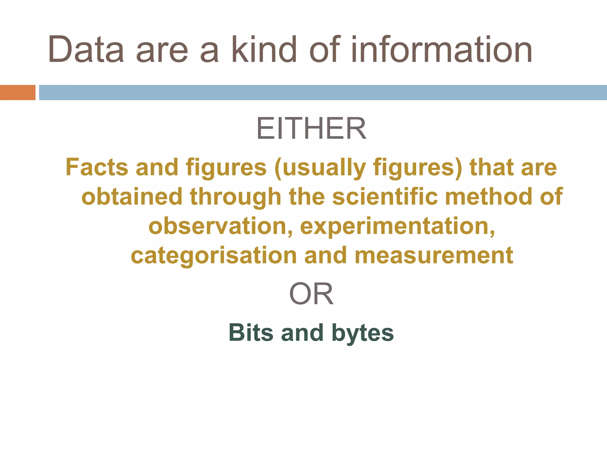 Data are a kind of information

                 EITHER
 Facts and figures (usually figures) that are
  obtained through the scientific method of
        observation, experimentation,
      categorisation and measurement
                    OR
               Bits and bytes
 