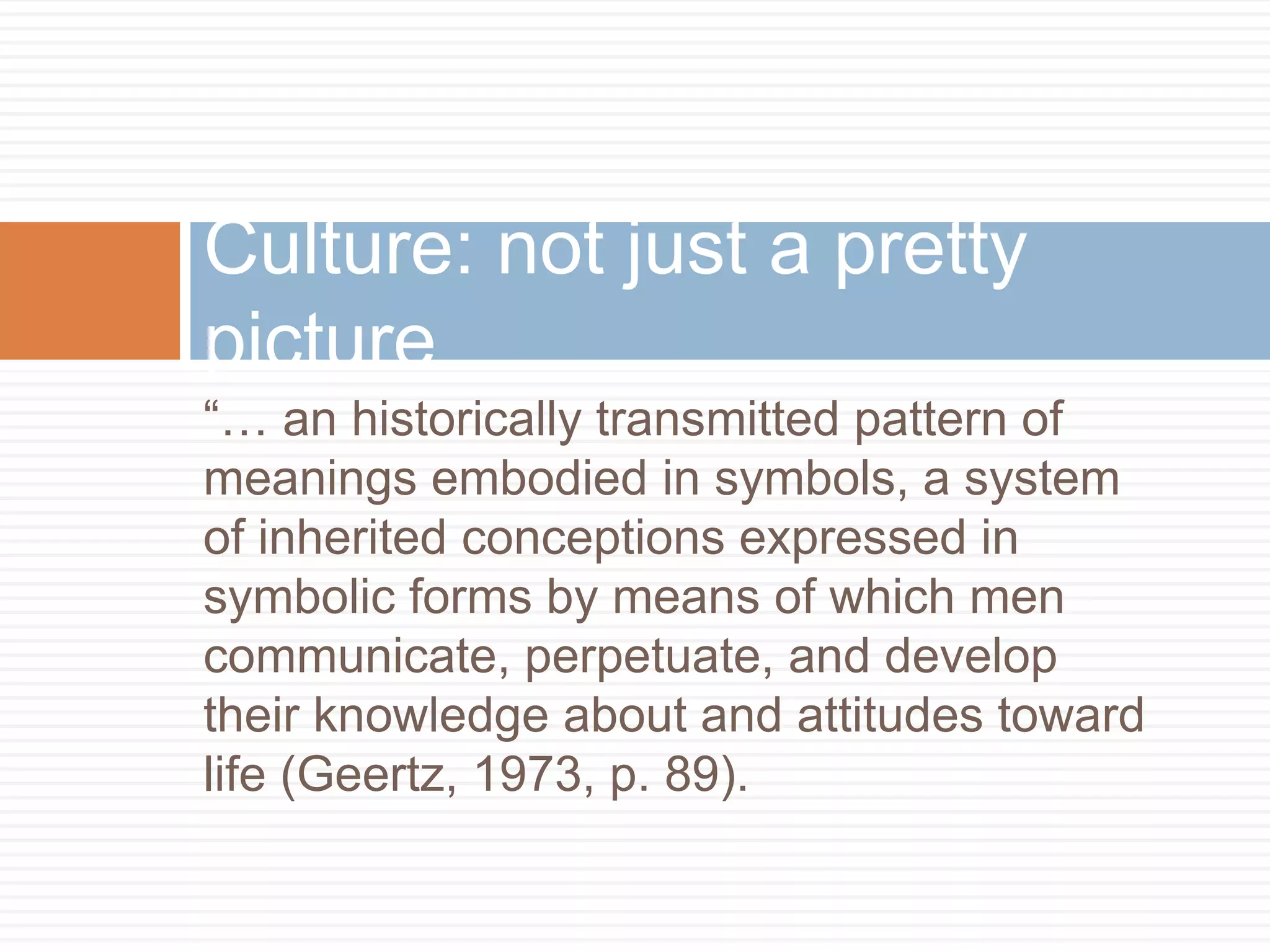 Culture: not just a pretty
picture
“… an historically transmitted pattern of
meanings embodied in symbols, a system
of inherited conceptions expressed in
symbolic forms by means of which men
communicate, perpetuate, and develop
their knowledge about and attitudes toward
life (Geertz, 1973, p. 89).
 