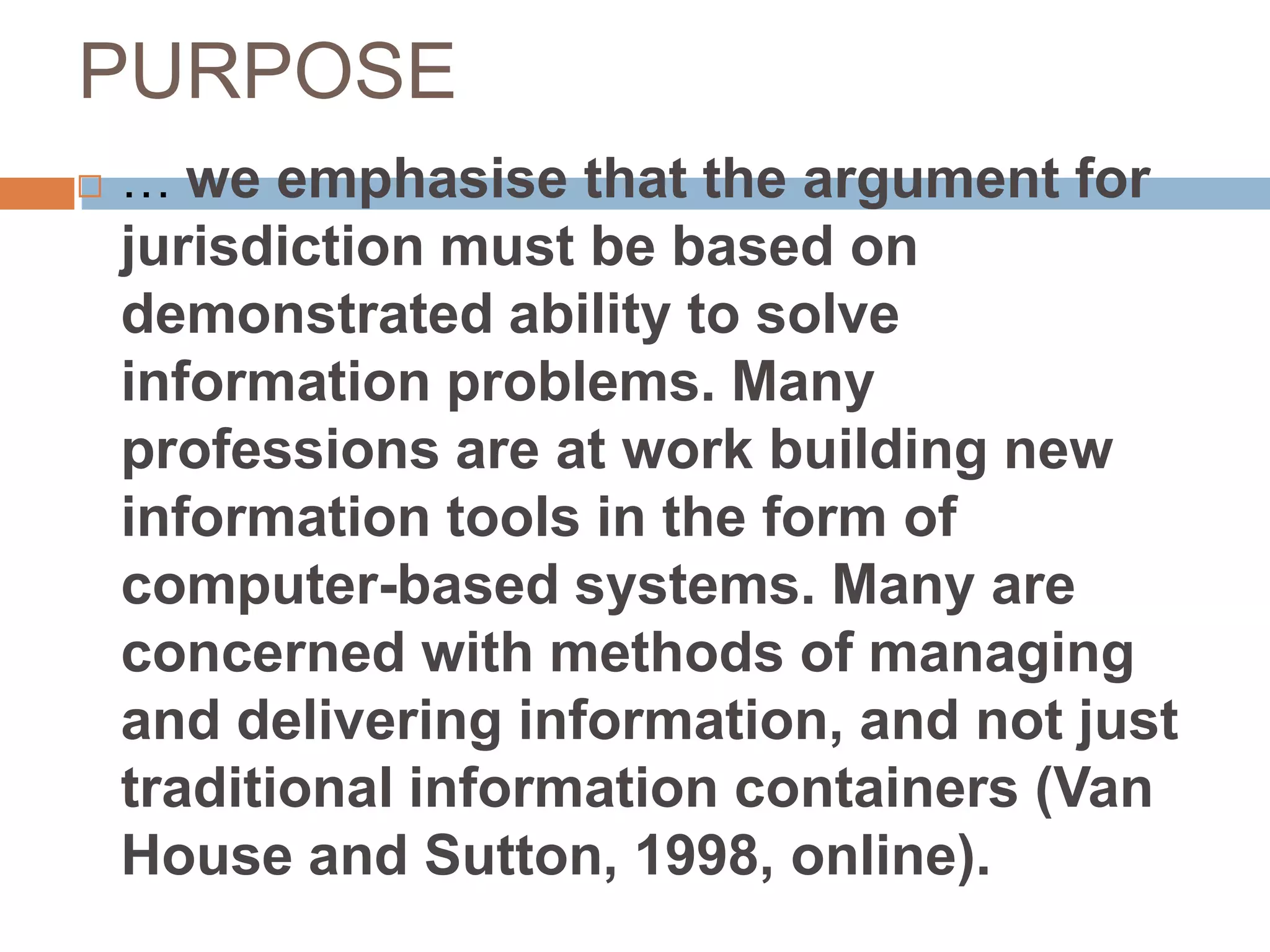 PURPOSE
   … we emphasise that the argument for
    jurisdiction must be based on
    demonstrated ability to solve
    information problems. Many
    professions are at work building new
    information tools in the form of
    computer-based systems. Many are
    concerned with methods of managing
    and delivering information, and not just
    traditional information containers (Van
    House and Sutton, 1998, online).
 