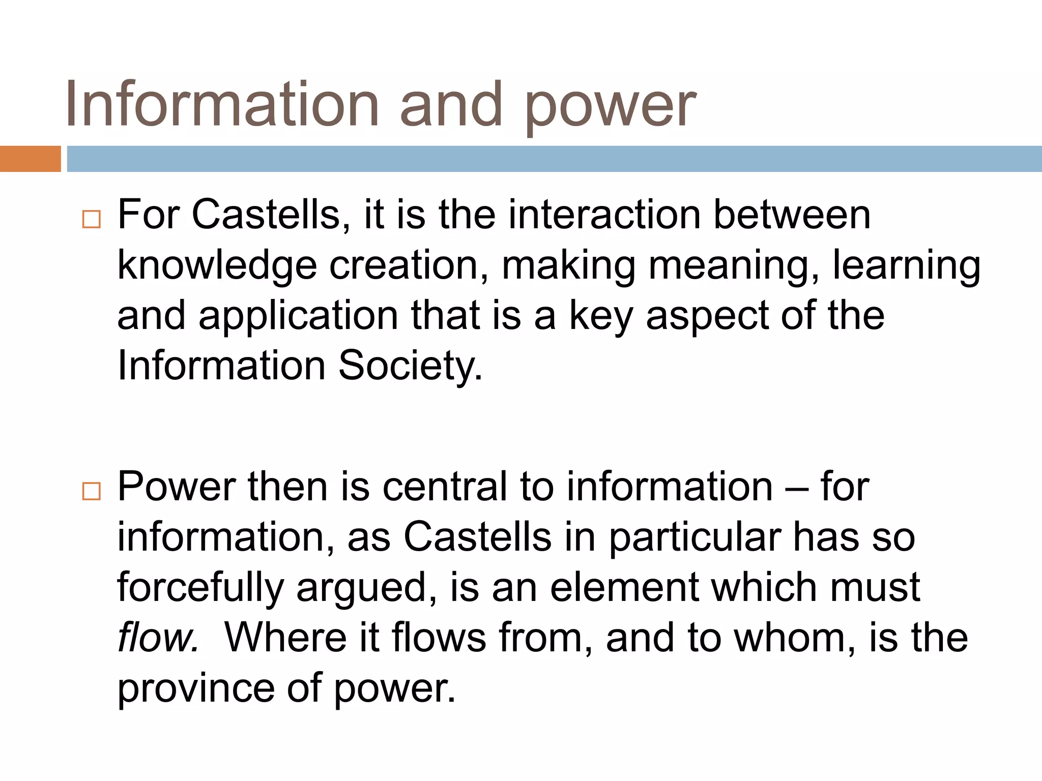 Information and power
   For Castells, it is the interaction between
    knowledge creation, making meaning, learning
    and application that is a key aspect of the
    Information Society.

   Power then is central to information – for
    information, as Castells in particular has so
    forcefully argued, is an element which must
    flow. Where it flows from, and to whom, is the
    province of power.
 