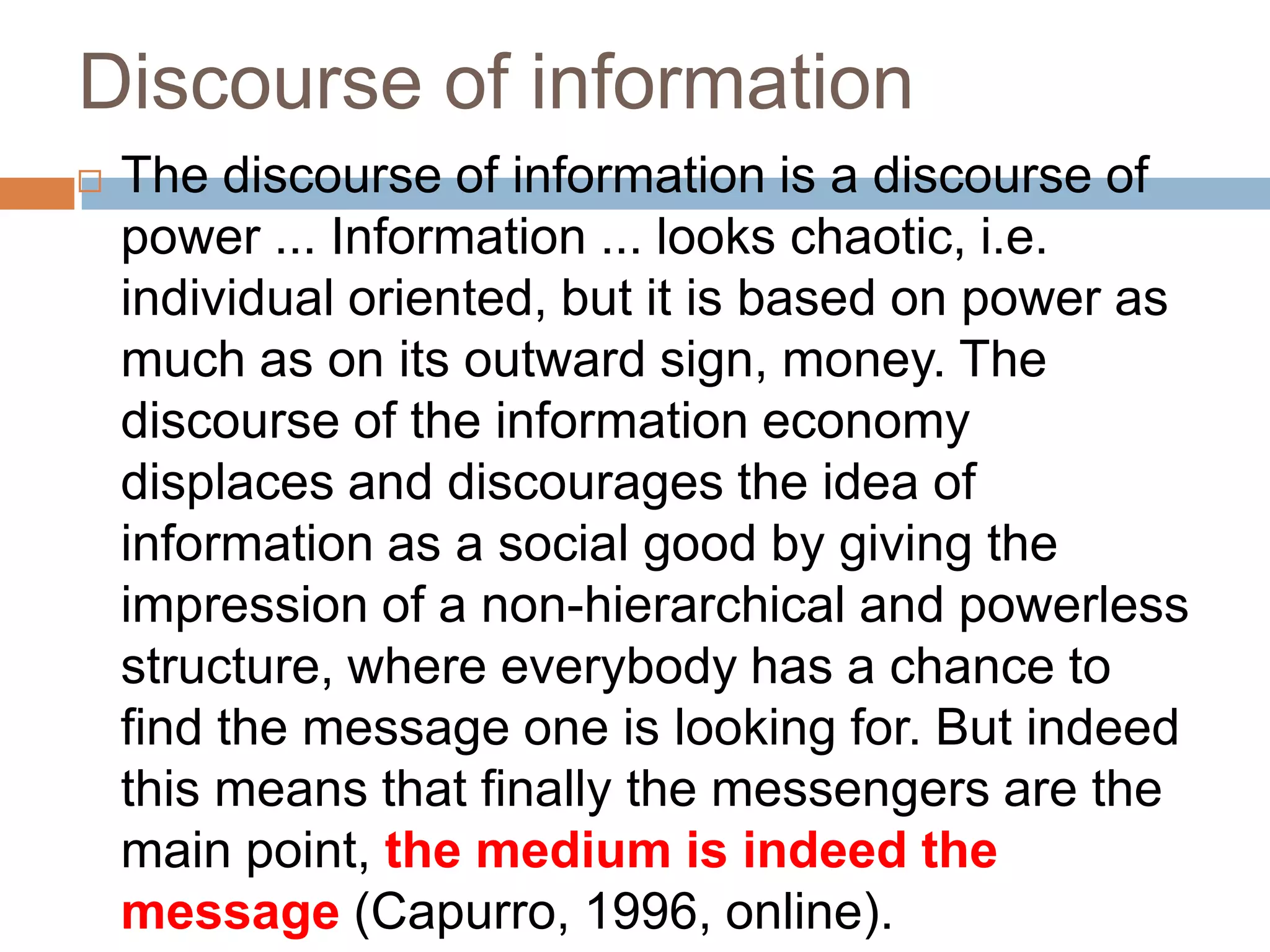 Discourse of information
   The discourse of information is a discourse of
    power ... Information ... looks chaotic, i.e.
    individual oriented, but it is based on power as
    much as on its outward sign, money. The
    discourse of the information economy
    displaces and discourages the idea of
    information as a social good by giving the
    impression of a non-hierarchical and powerless
    structure, where everybody has a chance to
    find the message one is looking for. But indeed
    this means that finally the messengers are the
    main point, the medium is indeed the
    message (Capurro, 1996, online).
 