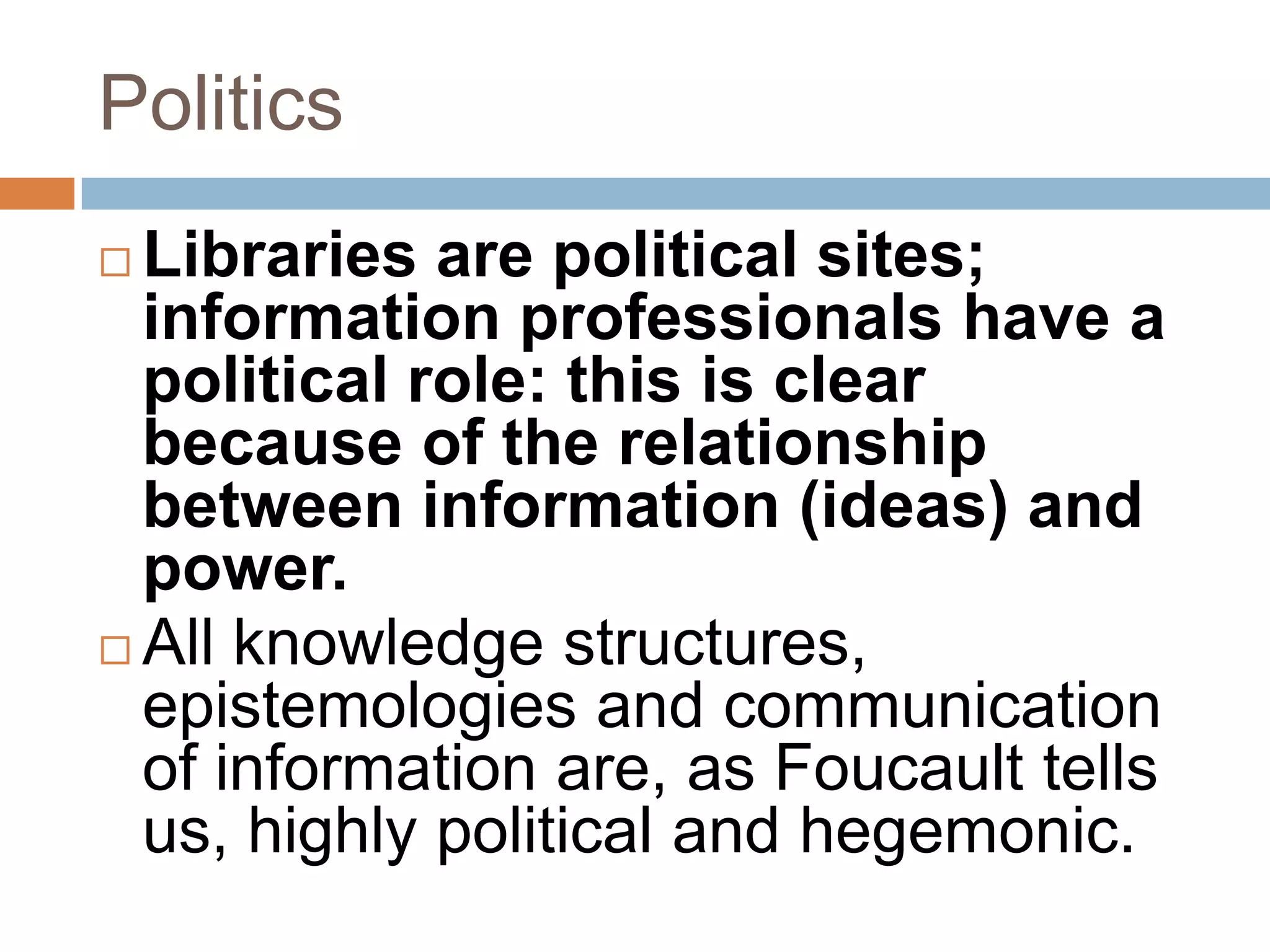 Politics
 Libraries are political sites;
  information professionals have a
  political role: this is clear
  because of the relationship
  between information (ideas) and
  power.
 All knowledge structures,
  epistemologies and communication
  of information are, as Foucault tells
  us, highly political and hegemonic.
 