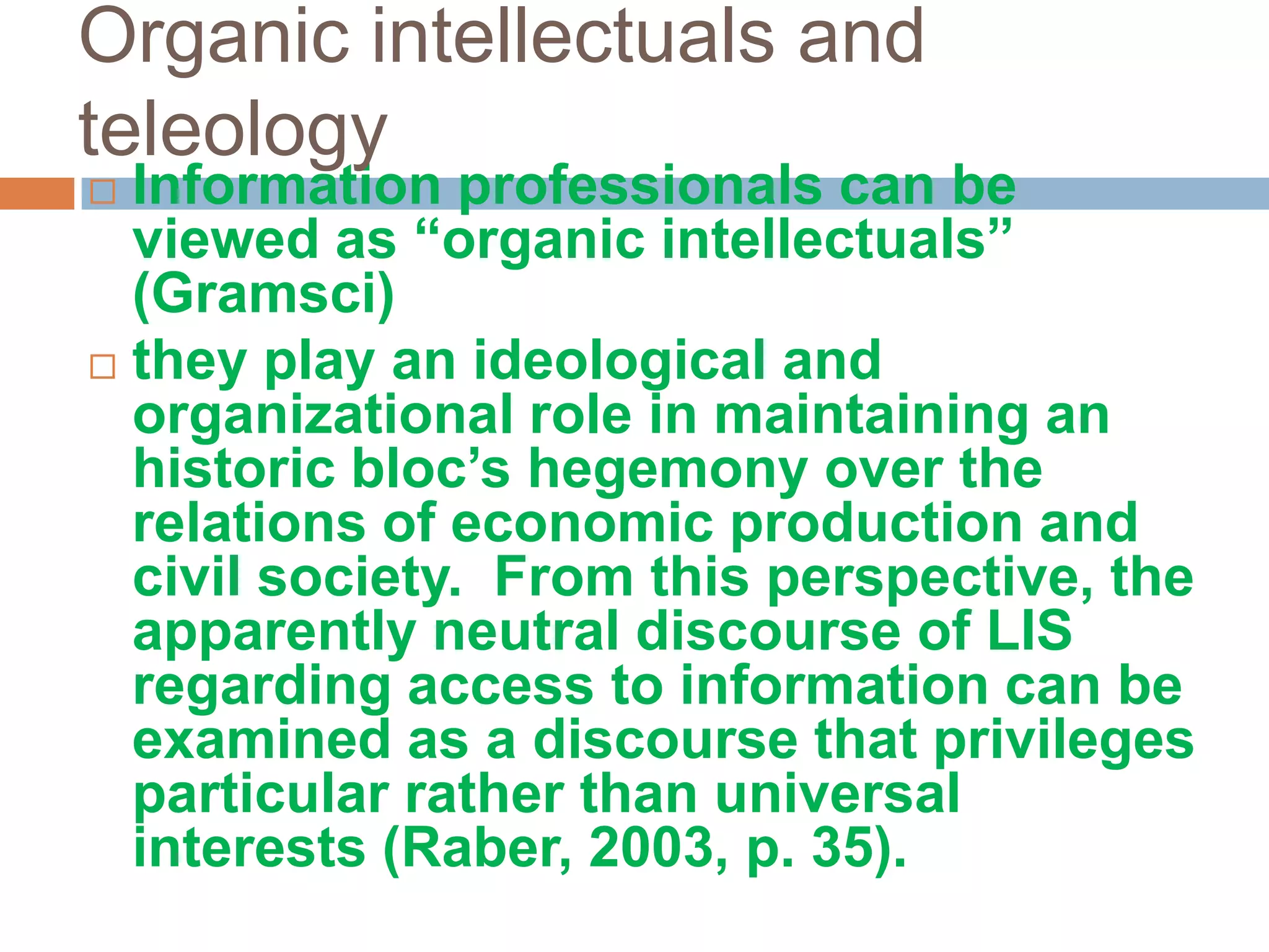 Organic intellectuals and
teleology
 Information professionals can be
  viewed as “organic intellectuals”
  (Gramsci)
 they play an ideological and
  organizational role in maintaining an
  historic bloc‟s hegemony over the
  relations of economic production and
  civil society. From this perspective, the
  apparently neutral discourse of LIS
  regarding access to information can be
  examined as a discourse that privileges
  particular rather than universal
  interests (Raber, 2003, p. 35).
 