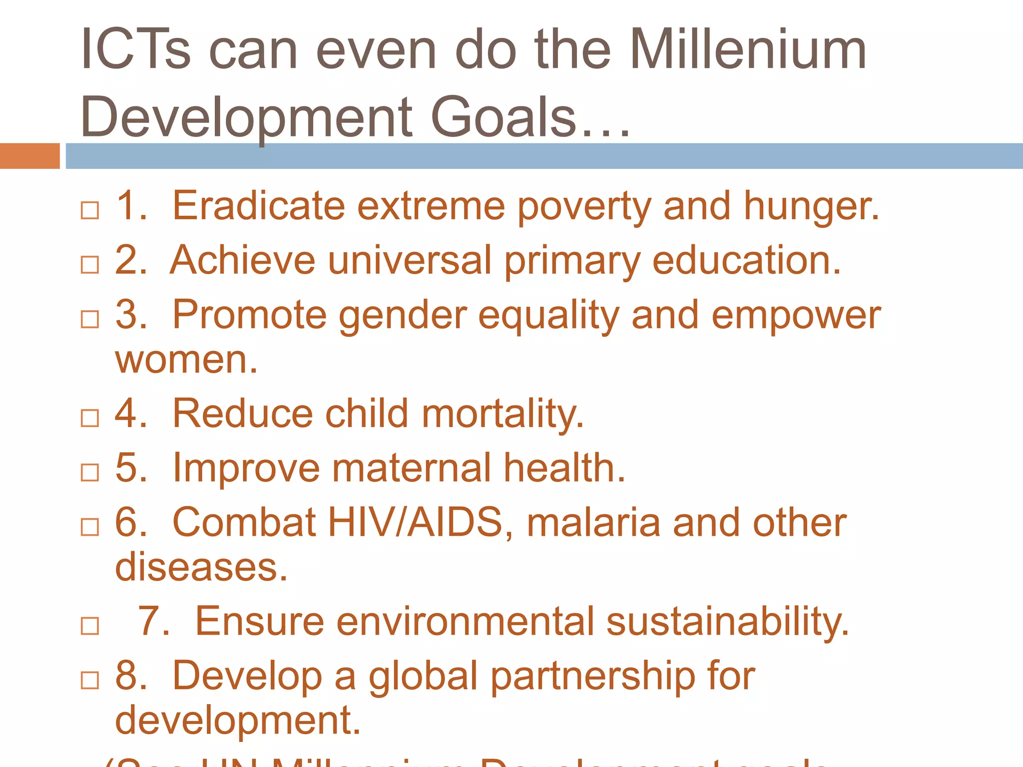 ICTs can even do the Millenium
Development Goals…
   1. Eradicate extreme poverty and hunger.
   2. Achieve universal primary education.
   3. Promote gender equality and empower
    women.
   4. Reduce child mortality.
   5. Improve maternal health.
   6. Combat HIV/AIDS, malaria and other
    diseases.
    7. Ensure environmental sustainability.
   8. Develop a global partnership for
    development.
 