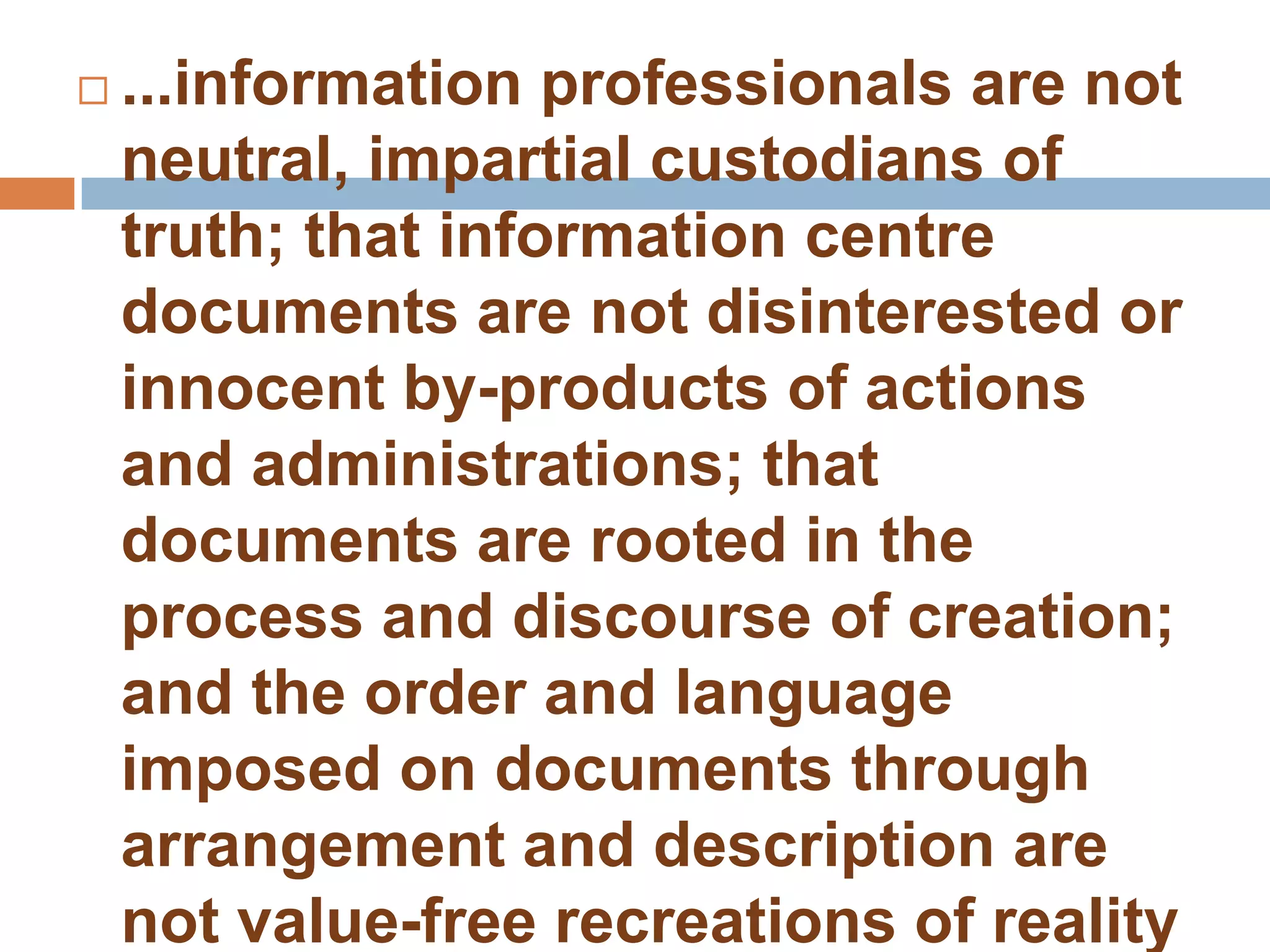    ...information professionals are not
    neutral, impartial custodians of
    truth; that information centre
    documents are not disinterested or
    innocent by-products of actions
    and administrations; that
    documents are rooted in the
    process and discourse of creation;
    and the order and language
    imposed on documents through
    arrangement and description are
    not value-free recreations of reality
 