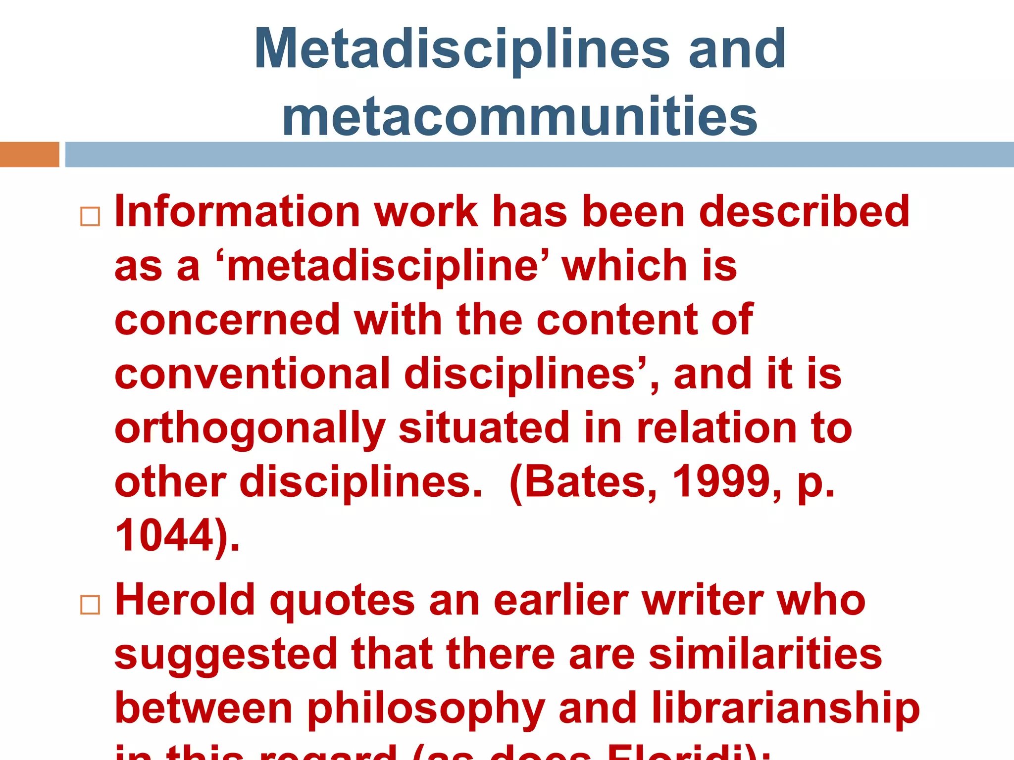 Metadisciplines and
         metacommunities
 Information work has been described
  as a „metadiscipline‟ which is
  concerned with the content of
  conventional disciplines‟, and it is
  orthogonally situated in relation to
  other disciplines. (Bates, 1999, p.
  1044).
 Herold quotes an earlier writer who
  suggested that there are similarities
  between philosophy and librarianship
 