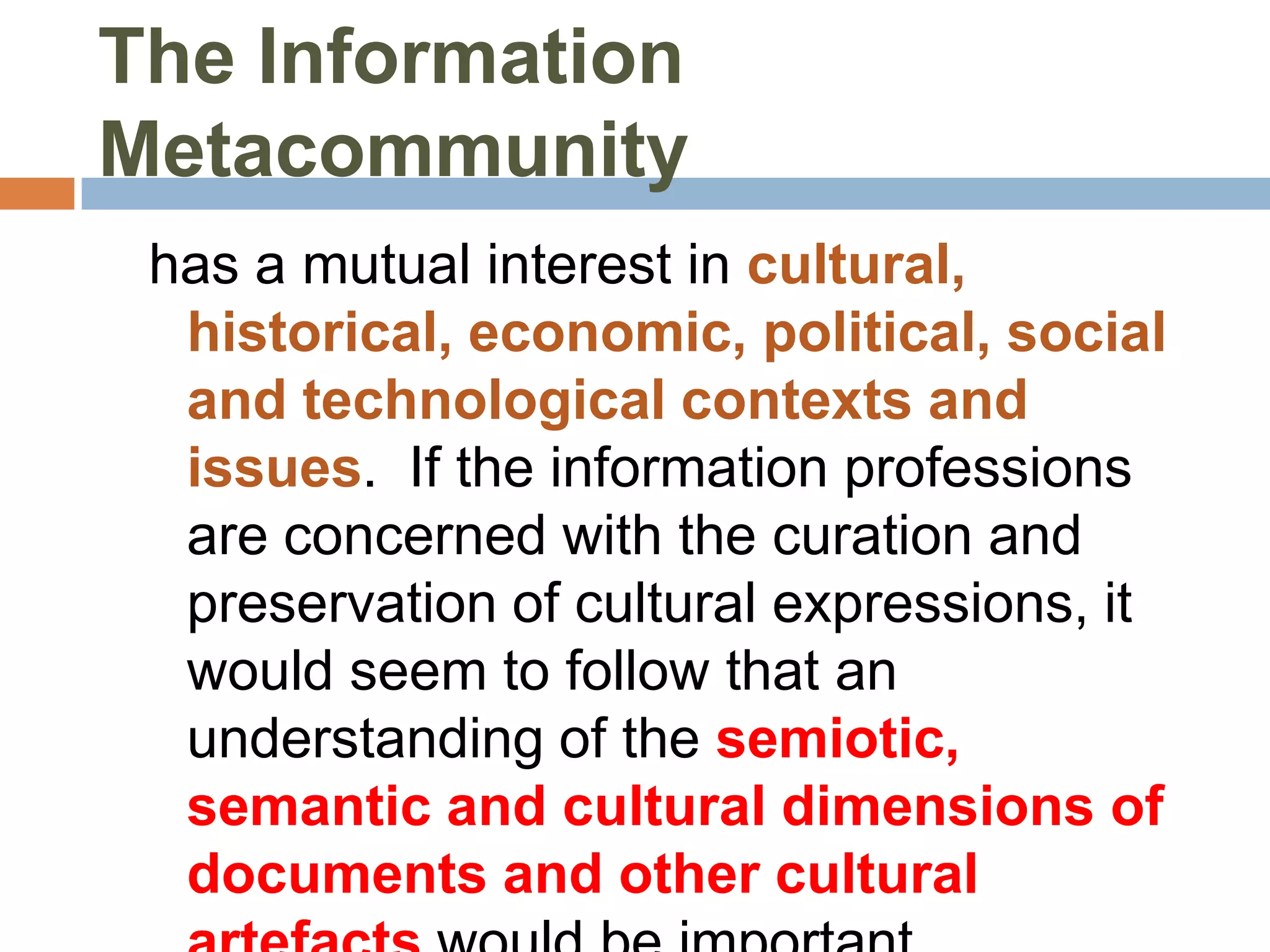 The Information
Metacommunity
 has a mutual interest in cultural,
  historical, economic, political, social
  and technological contexts and
  issues. If the information professions
  are concerned with the curation and
  preservation of cultural expressions, it
  would seem to follow that an
  understanding of the semiotic,
  semantic and cultural dimensions of
  documents and other cultural
 