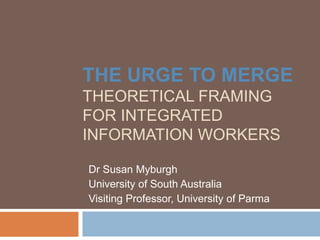 THE URGE TO MERGE
THEORETICAL FRAMING
FOR INTEGRATED
INFORMATION WORKERS

Dr Susan Myburgh
University of South Australia
Visiting Professor, University of Parma
 