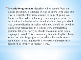 *Prescriptive grammar describes when people focus on
talking about how a language should or ought to be used. One
way to remember this association is to think of going to a
doctor’s office. When a doctor gives you a prescription for
medication, it often includes directions about how you should
take your medication as well as what you should not do when
taking your medication. In a similar way, a prescriptive
grammar tells you how you should speak, and what type of
language to avoid. This is commonly found in English classes
as well as other language classes, where the aim is to teach
people how to use language in a very particular (typically
described as ‘proper’ or ‘correct’) way.
 