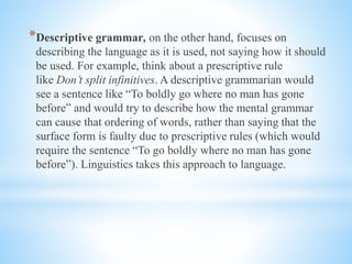 *Descriptive grammar, on the other hand, focuses on
describing the language as it is used, not saying how it should
be used. For example, think about a prescriptive rule
like Don’t split infinitives. A descriptive grammarian would
see a sentence like “To boldly go where no man has gone
before” and would try to describe how the mental grammar
can cause that ordering of words, rather than saying that the
surface form is faulty due to prescriptive rules (which would
require the sentence “To go boldly where no man has gone
before”). Linguistics takes this approach to language.
 