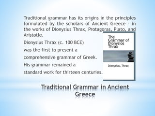 Traditional grammar has its origins in the principles
formulated by the scholars of Ancient Greece – in
the works of Dionysius Thrax, Protagoras, Plato, and
Aristotle.
Dionysius Thrax (c. 100 BCE)
was the first to present a
comprehensive grammar of Greek.
His grammar remained a
standard work for thirteen centuries.
 