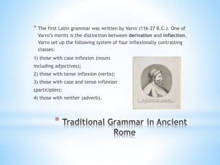 *
* The first Latin grammar was written by Varro (116–27 B.C.). One of
Varro’s merits is the distinction between derivation and inflection.
Varro set up the following system of four inflexionally contrasting
classes:
1) those with case inflexion (nouns
including adjectives);
2) those with tense inflexion (verbs);
3) those with case and tense inflexion
(participles);
4) those with neither (adverb).
 