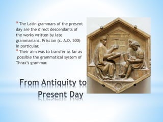 *The Latin grammars of the present
day are the direct descendants of
the works written by late
grammarians, Priscian (c. A.D. 500)
in particular.
*Their aim was to transfer as far as
possible the grammatical system of
Thrax’s grammar.
 