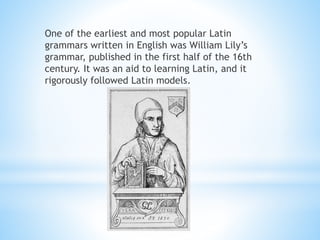 One of the earliest and most popular Latin
grammars written in English was William Lily’s
grammar, published in the first half of the 16th
century. It was an aid to learning Latin, and it
rigorously followed Latin models.
 