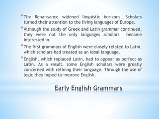 *The Renaissance widened linguistic horizons. Scholars
turned their attention to the living languages of Europe.
*Although the study of Greek and Latin grammar continued,
they were not the only languages scholars became
interested in.
*The first grammars of English were closely related to Latin,
which scholars had treated as an ideal language.
*English, which replaced Latin, had to appear as perfect as
Latin. As a result, some English scholars were greatly
concerned with refining their language. Through the use of
logic they hoped to improve English.
 