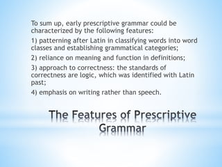 To sum up, early prescriptive grammar could be
characterized by the following features:
1) patterning after Latin in classifying words into word
classes and establishing grammatical categories;
2) reliance on meaning and function in definitions;
3) approach to correctness: the standards of
correctness are logic, which was identified with Latin
past;
4) emphasis on writing rather than speech.
 