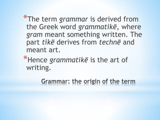 *The term grammar is derived from
the Greek word grammatikē, where
gram meant something written. The
part tikē derives from technē and
meant art.
*Hence grammatikē is the art of
writing.
 