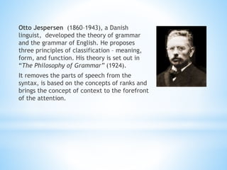 Otto Jespersen (1860–1943), a Danish
linguist, developed the theory of grammar
and the grammar of English. He proposes
three principles of classification – meaning,
form, and function. His theory is set out in
“The Philosophy of Grammar” (1924).
It removes the parts of speech from the
syntax, is based on the concepts of ranks and
brings the concept of context to the forefront
of the attention.
 