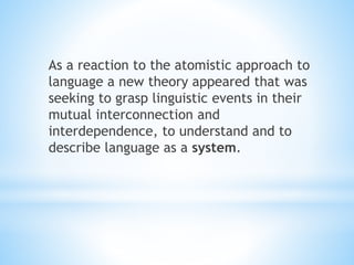 As a reaction to the atomistic approach to
language a new theory appeared that was
seeking to grasp linguistic events in their
mutual interconnection and
interdependence, to understand and to
describe language as a system.
 