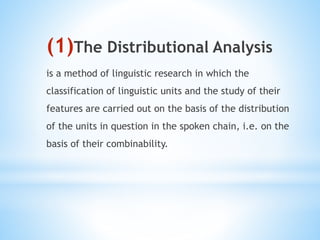 (1)The Distributional Analysis
is a method of linguistic research in which the
classification of linguistic units and the study of their
features are carried out on the basis of the distribution
of the units in question in the spoken chain, i.e. on the
basis of their combinability.
 