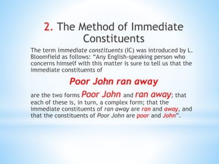 2. The Method of Immediate
Constituents
The term immediate constituents (IC) was introduced by L.
Bloomfield as follows: “Any English-speaking person who
concerns himself with this matter is sure to tell us that the
immediate constituents of
Poor John ran away
are the two forms Poor John and ran away; that
each of these is, in turn, a complex form; that the
immediate constituents of ran away are ran and away, and
that the constituents of Poor John are poor and John”.
 