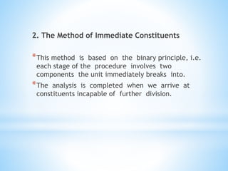 2. The Method of Immediate Constituents
*This method is based on the binary principle, i.e.
each stage of the procedure involves two
components the unit immediately breaks into.
*The analysis is completed when we arrive at
constituents incapable of further division.
 