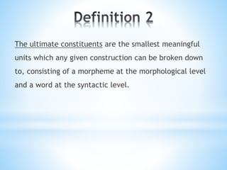 The ultimate constituents are the smallest meaningful
units which any given construction can be broken down
to, consisting of a morpheme at the morphological level
and a word at the syntactic level.
 