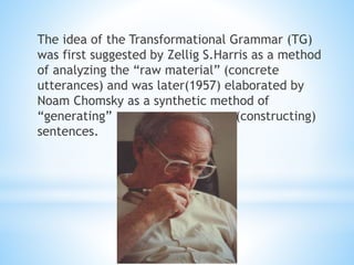 The idea of the Transformational Grammar (TG)
was first suggested by Zellig S.Harris as a method
of analyzing the “raw material” (concrete
utterances) and was later(1957) elaborated by
Noam Chomsky as a synthetic method of
“generating” (constructing)
sentences.
 