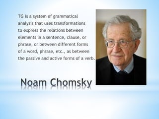 TG is a system of grammatical
analysis that uses transformations
to express the relations between
elements in a sentence, clause, or
phrase, or between different forms
of a word, phrase, etc., as between
the passive and active forms of a verb.
 