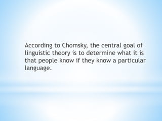 According to Chomsky, the central goal of
linguistic theory is to determine what it is
that people know if they know a particular
language.
 