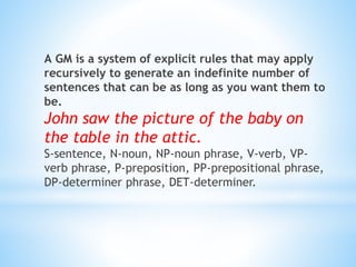 А GM is a system of explicit rules that may apply
recursively to generate an indefinite number of
sentences that can be as long as you want them to
be.
John saw the picture of the baby on
the table in the attic.
S-sentence, N-noun, NP-noun phrase, V-verb, VP-
verb phrase, P-preposition, PP-prepositional phrase,
DP-determiner phrase, DET-determiner.
 