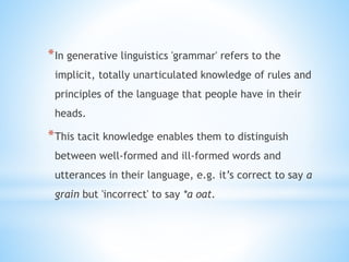 *In generative linguistics 'grammar' refers to the
implicit, totally unarticulated knowledge of rules and
principles of the language that people have in their
heads.
*This tacit knowledge enables them to distinguish
between well-formed and ill-formed words and
utterances in their language, e.g. it’s correct to say a
grain but 'incorrect' to say *a oat.
 
