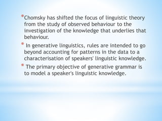 *Chomsky has shifted the focus of linguistic theory
from the study of observed behaviour to the
investigation of the knowledge that underlies that
behaviour.
* In generative linguistics, rules are intended to go
beyond accounting for patterns in the data to a
characterisation of speakers' linguistic knowledge.
* The primary objective of generative grammar is
to model a speaker's linguistic knowledge.
 