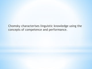 Chomsky characterises linguistic knowledge using the
concepts of competence and performance.
 