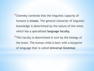 *Chomsky contends that the linguistic capacity of
humans is innate. The general character of linguistic
knowledge is determined by the nature of the mind,
which has a specialized language faculty.
*This faculty is determined in turn by the biology of
the brain. The human child is born with a blueprint
of language that is called Universal Grammar.
 