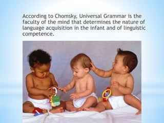 According to Chomsky, Universal Grammar is the
faculty of the mind that determines the nature of
language acquisition in the infant and of linguistic
competence.
 