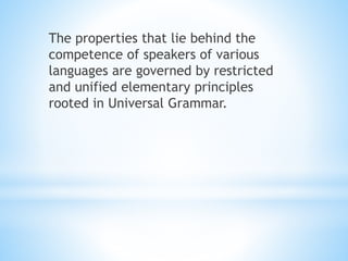 The properties that lie behind the
competence of speakers of various
languages are governed by restricted
and unified elementary principles
rooted in Universal Grammar.
 