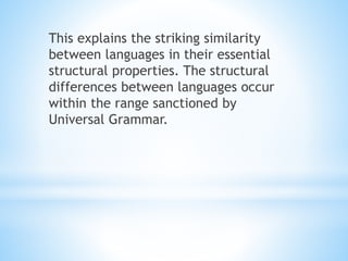 This explains the striking similarity
between languages in their essential
structural properties. The structural
differences between languages occur
within the range sanctioned by
Universal Grammar.
 